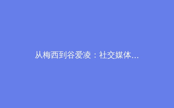 从梅西到谷爱凌：社交媒体时代体育巨星商业价值的范式重构与挑战 - 3