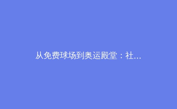 从免费球场到奥运殿堂：社区体育设施如何塑造中国体育新生态 - 3